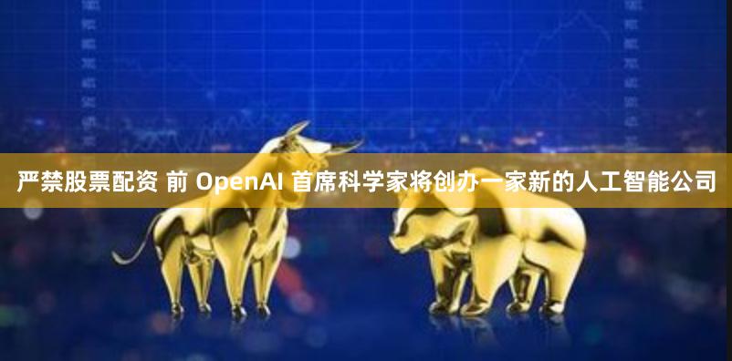 严禁股票配资 前 OpenAI 首席科学家将创办一家新的人工智能公司