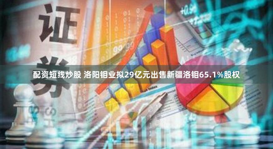 配资短线炒股 洛阳钼业拟29亿元出售新疆洛钼65.1%股权