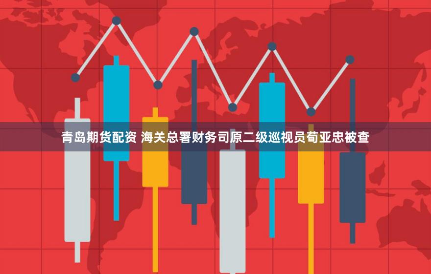 青岛期货配资 海关总署财务司原二级巡视员荀亚忠被查