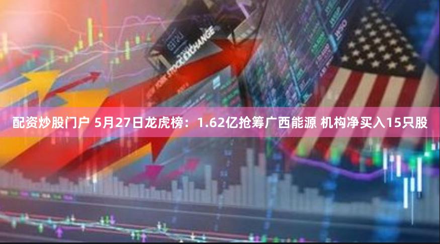 配资炒股门户 5月27日龙虎榜：1.62亿抢筹广西能源 机构净买入15只股