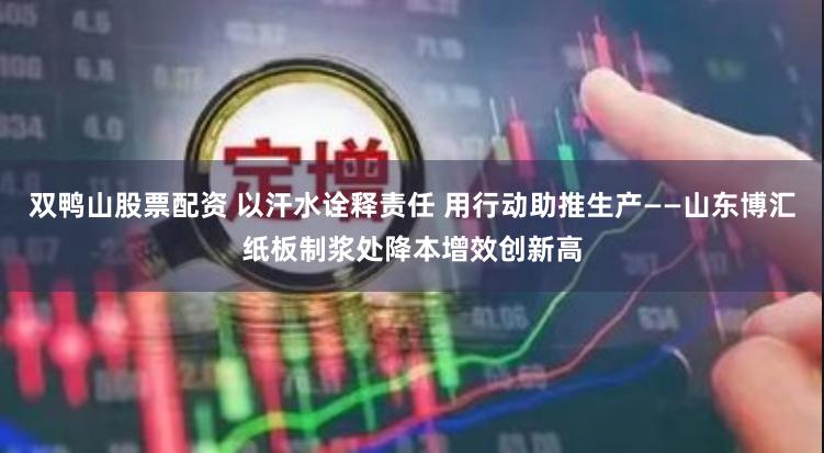 双鸭山股票配资 以汗水诠释责任 用行动助推生产——山东博汇纸板制浆处降本增效创新高