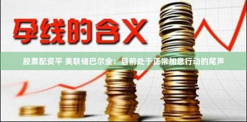 股票配资平 美联储巴尔金：目前处于正常加息行动的尾声