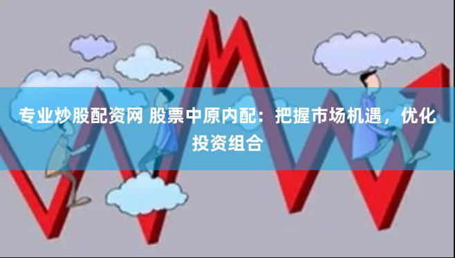 专业炒股配资网 股票中原内配：把握市场机遇，优化投资组合