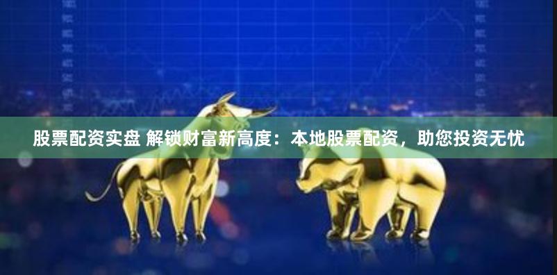 股票配资实盘 解锁财富新高度：本地股票配资，助您投资无忧
