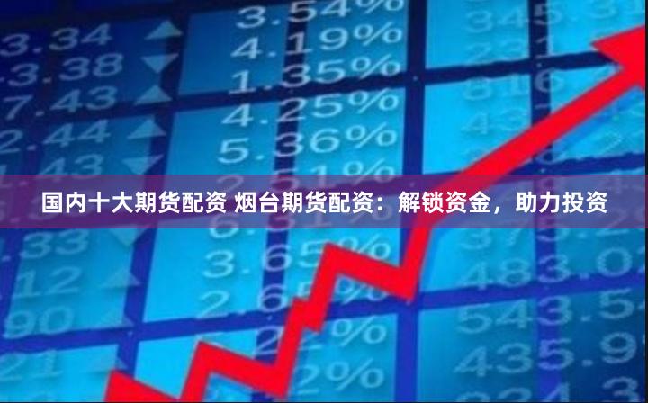 国内十大期货配资 烟台期货配资：解锁资金，助力投资