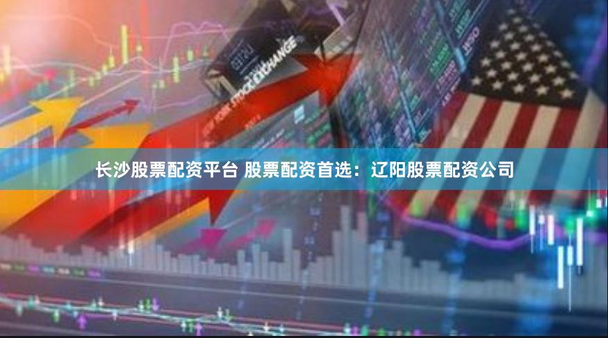 长沙股票配资平台 股票配资首选：辽阳股票配资公司