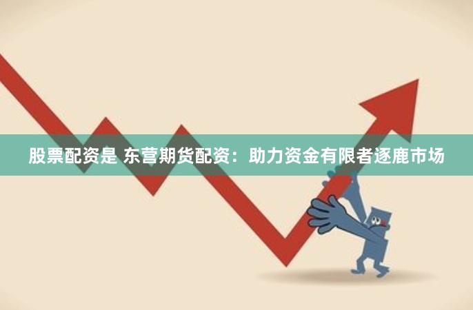 股票配资是 东营期货配资：助力资金有限者逐鹿市场