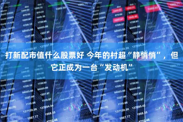 打新配市值什么股票好 今年的村超“静悄悄”，但它正成为一台“发动机”