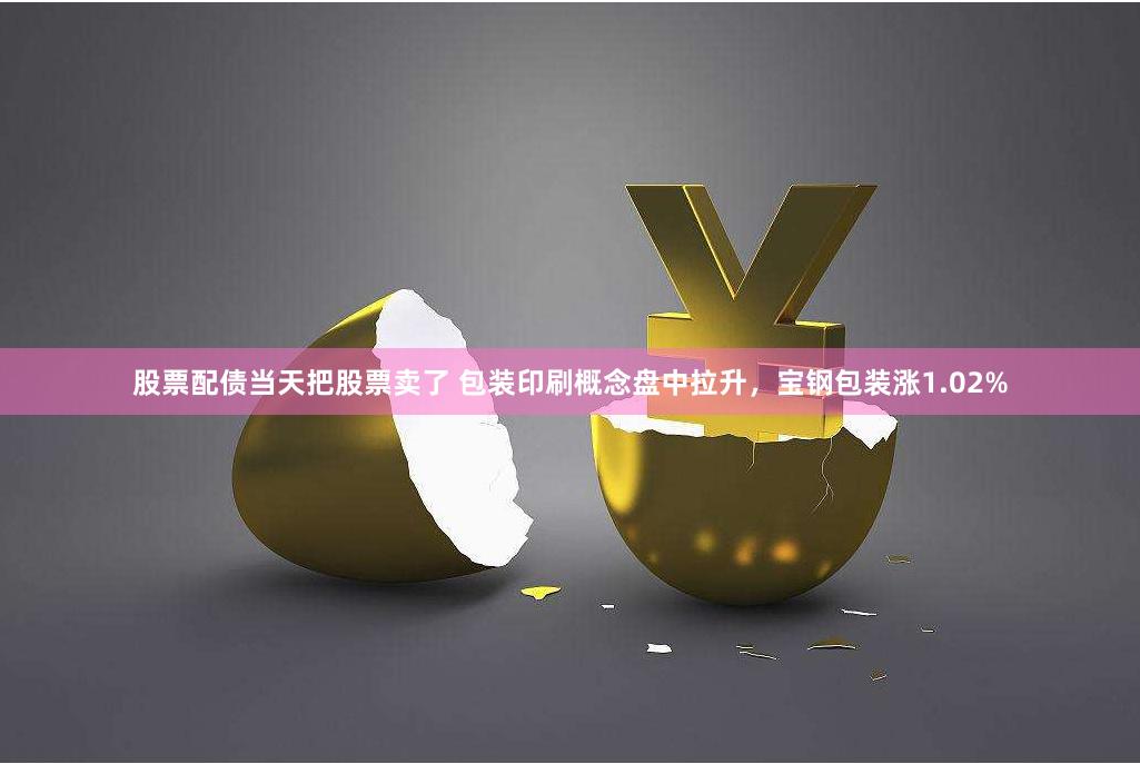 股票配债当天把股票卖了 包装印刷概念盘中拉升，宝钢包装涨1.02%