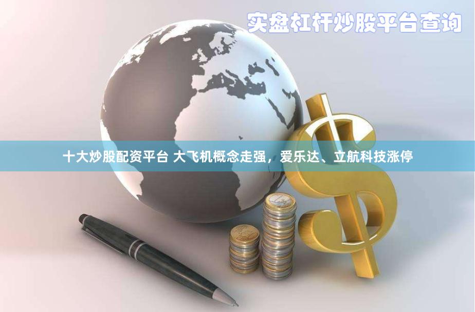 十大炒股配资平台 大飞机概念走强，爱乐达、立航科技涨停