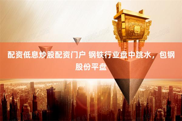 配资低息炒股配资门户 钢铁行业盘中跳水，包钢股份平盘