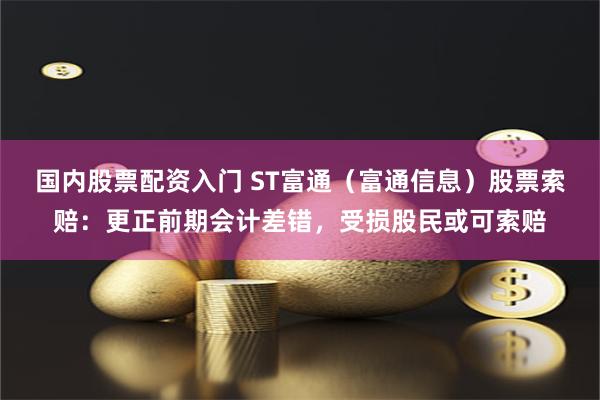 国内股票配资入门 ST富通（富通信息）股票索赔：更正前期会计差错，受损股民或可索赔