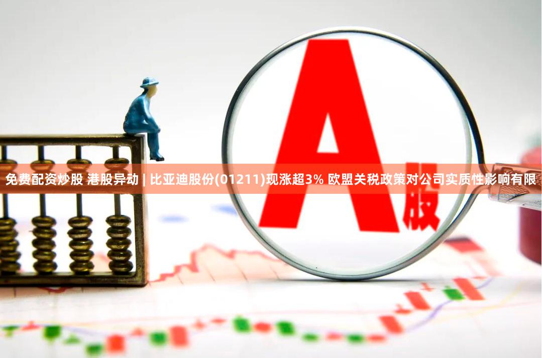 免费配资炒股 港股异动 | 比亚迪股份(01211)现涨超3% 欧盟关税政策对公司实质性影响有限