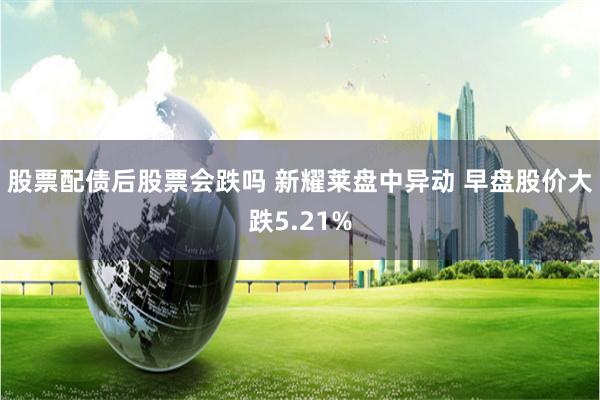 股票配债后股票会跌吗 新耀莱盘中异动 早盘股价大跌5.21%