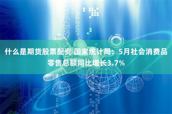 什么是期货股票配资 国家统计局：5月社会消费品零售总额同比增长3.7%