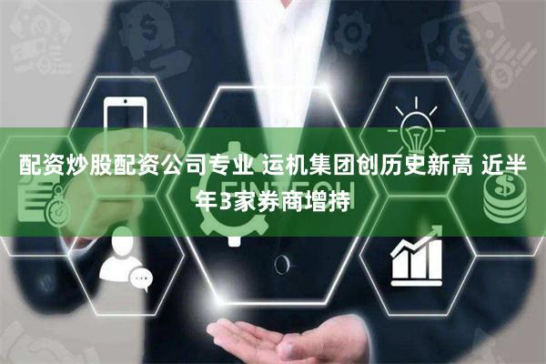 配资炒股配资公司专业 运机集团创历史新高 近半年3家券商增持