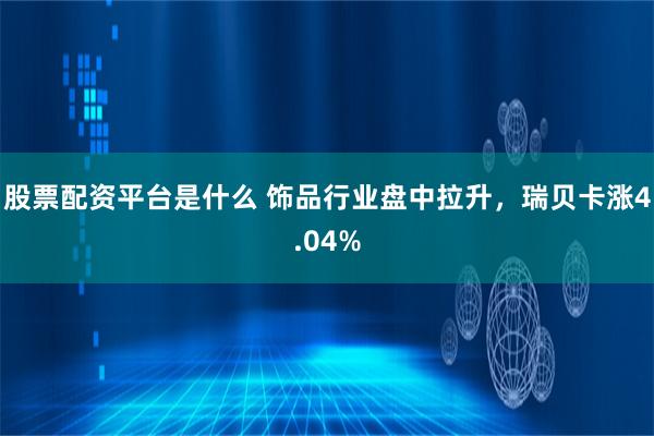 股票配资平台是什么 饰品行业盘中拉升，瑞贝卡涨4.04%