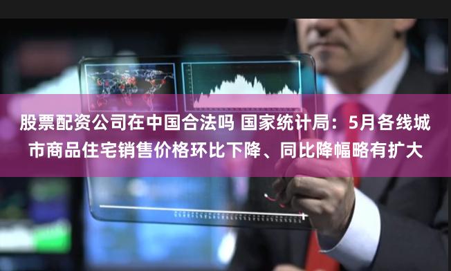 股票配资公司在中国合法吗 国家统计局:5月各线城市商品住宅销售价格环比下降、同比降幅略有扩大