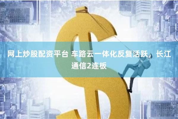 网上炒股配资平台 车路云一体化反复活跃，长江通信2连板