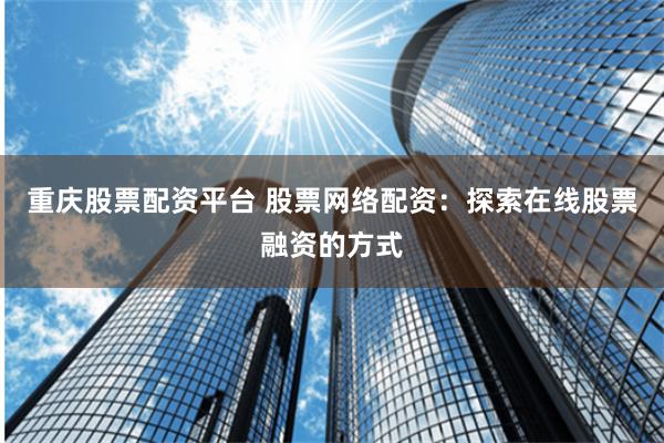 重庆股票配资平台 股票网络配资：探索在线股票融资的方式