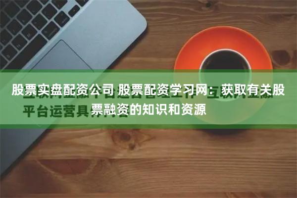 股票实盘配资公司 股票配资学习网：获取有关股票融资的知识和资源