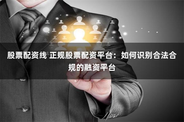 股票配资线 正规股票配资平台：如何识别合法合规的融资平台