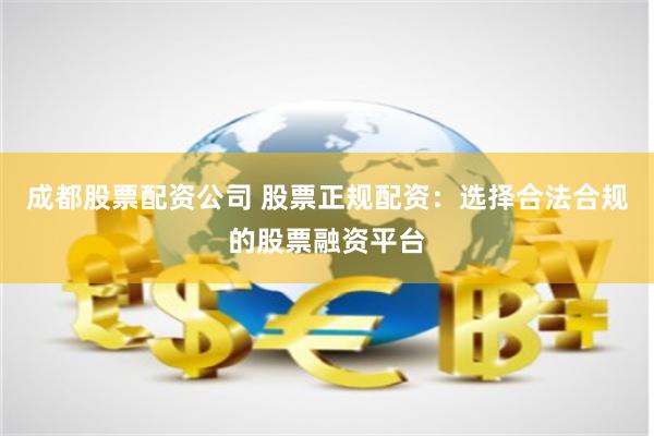 成都股票配资公司 股票正规配资：选择合法合规的股票融资平台