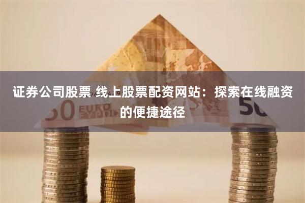证券公司股票 线上股票配资网站：探索在线融资的便捷途径