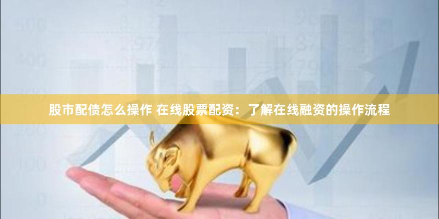 股市配债怎么操作 在线股票配资：了解在线融资的操作流程