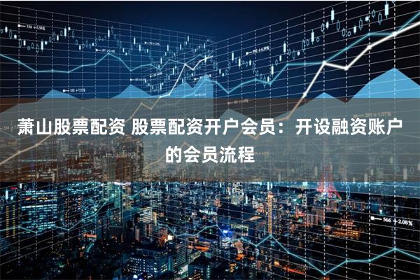 萧山股票配资 股票配资开户会员：开设融资账户的会员流程