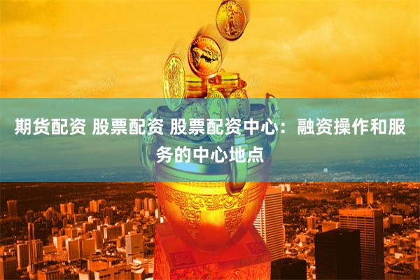 期货配资 股票配资 股票配资中心：融资操作和服务的中心地点