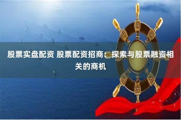 股票实盘配资 股票配资招商：探索与股票融资相关的商机