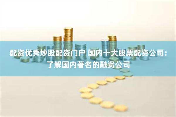 配资优秀炒股配资门户 国内十大股票配资公司：了解国内著名的融资公司