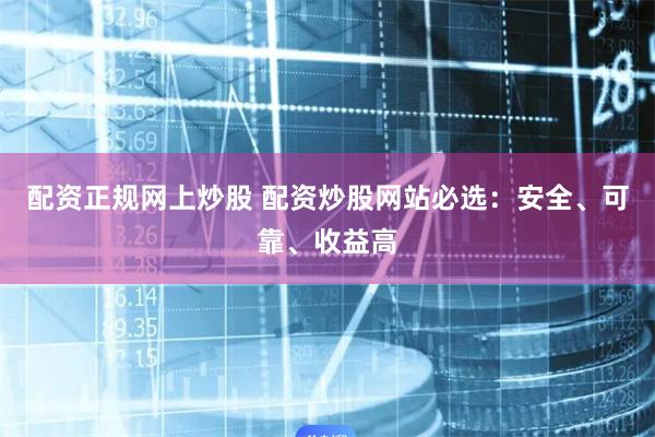 配资正规网上炒股 配资炒股网站必选：安全、可靠、收益高