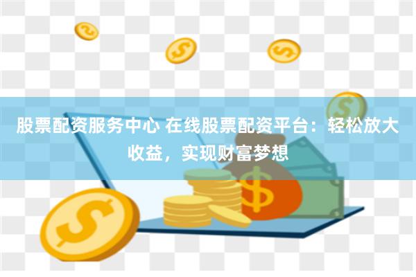 股票配资服务中心 在线股票配资平台：轻松放大收益，实现财富梦想