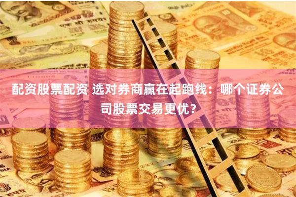 配资股票配资 选对券商赢在起跑线：哪个证券公司股票交易更优？