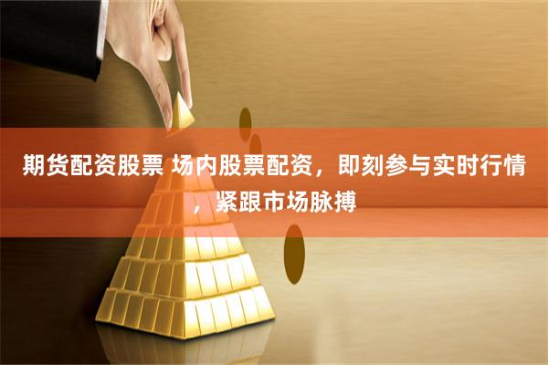 期货配资股票 场内股票配资，即刻参与实时行情，紧跟市场脉搏