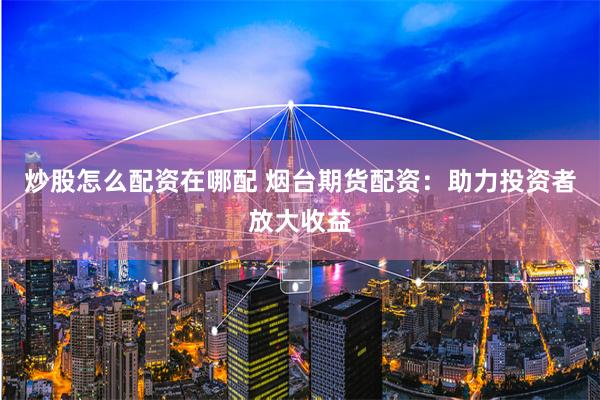 炒股怎么配资在哪配 烟台期货配资：助力投资者放大收益