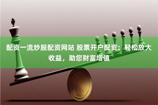 配资一流炒股配资网站 股票开户配资：轻松放大收益，助您财富增值